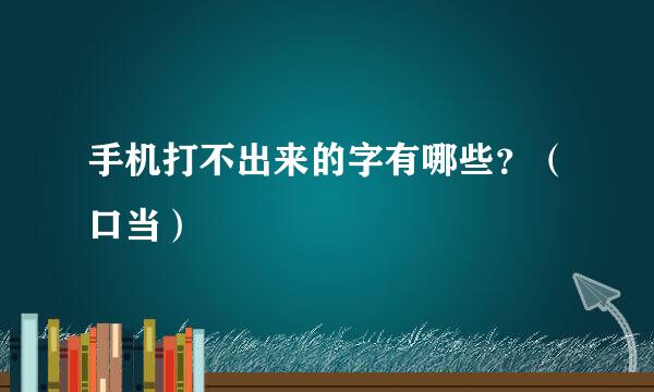 手机打不出来的字有哪些?(口当)