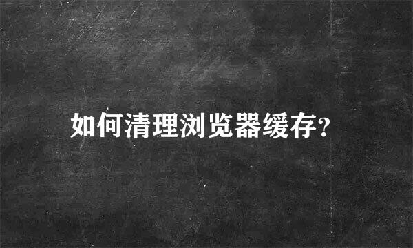 如何清理浏览器缓存？