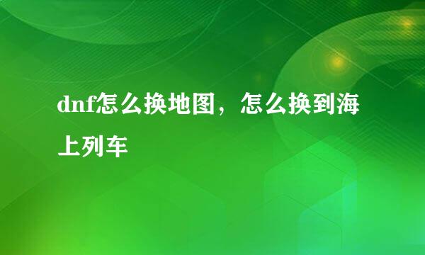 dnf怎么换地图，怎么换到海上列车