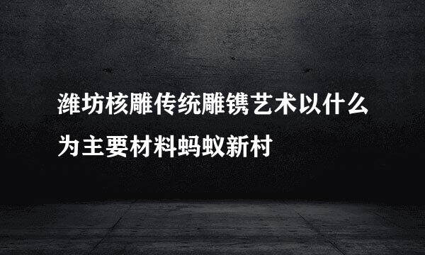 潍坊核雕传统雕镌艺术以什么为主要材料蚂蚁新村