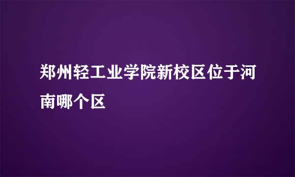 郑州轻工业学院新校区位于河南哪个区