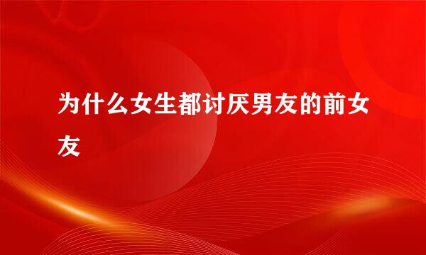 为什么女生都讨厌男友的前女友
