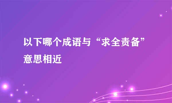 以下哪个成语与“求全责备”意思相近