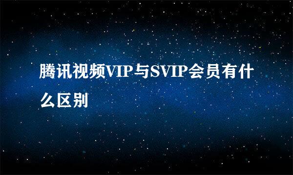腾讯视频VIP与SVIP会员有什么区别