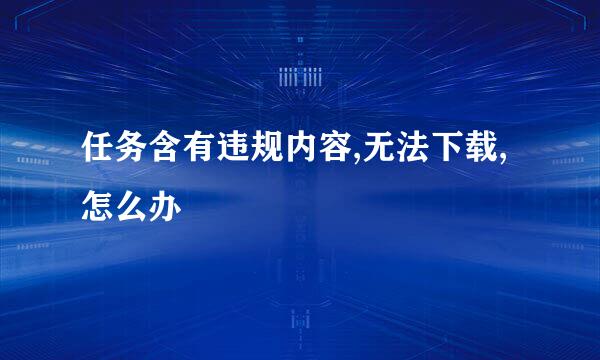 任务含有违规内容,无法下载,怎么办