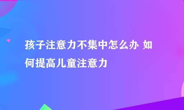 孩子注意力不集中怎么办 如何提高儿童注意力