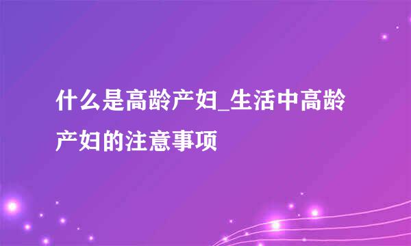 什么是高龄产妇_生活中高龄产妇的注意事项