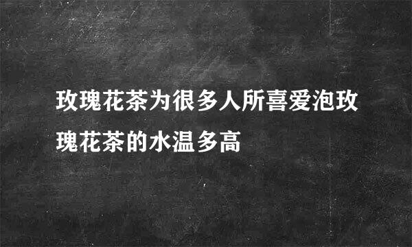 玫瑰花茶为很多人所喜爱泡玫瑰花茶的水温多高