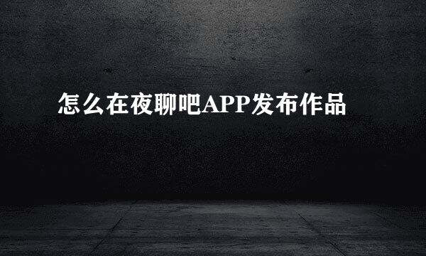 怎么在夜聊吧APP发布作品