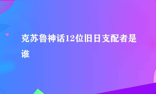 克苏鲁神话12位旧日支配者是谁