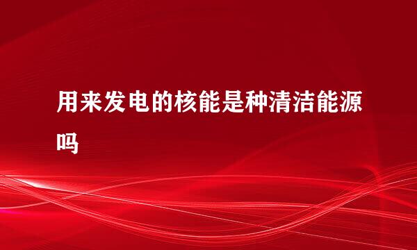用来发电的核能是种清洁能源吗