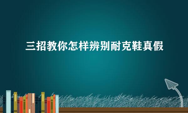 三招教你怎样辨别耐克鞋真假