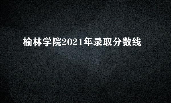 榆林学院2021年录取分数线