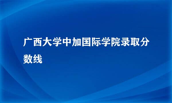 广西大学中加国际学院录取分数线