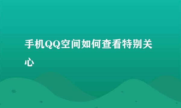 手机QQ空间如何查看特别关心