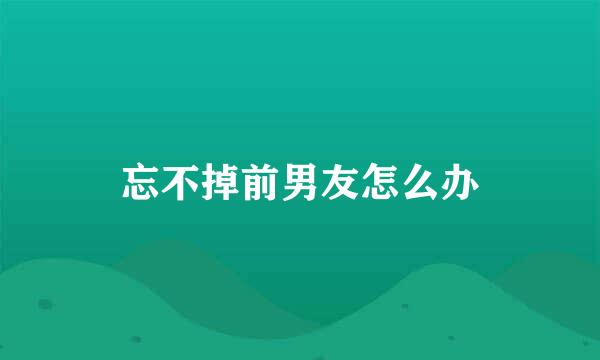 忘不掉前男友怎么办