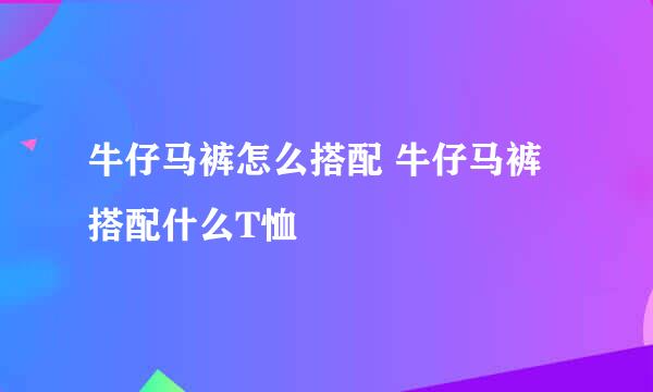 牛仔马裤怎么搭配 牛仔马裤搭配什么T恤