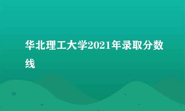 华北理工大学2021年录取分数线