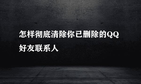 怎样彻底清除你已删除的QQ好友联系人