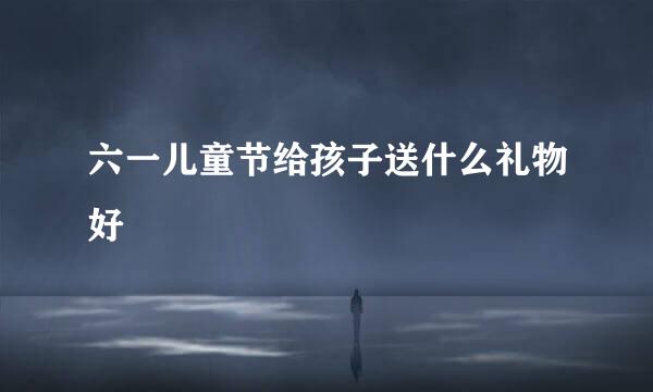 六一儿童节给孩子送什么礼物好