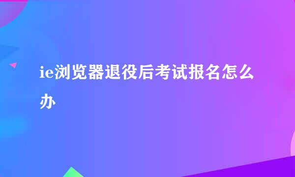 ie浏览器退役后考试报名怎么办