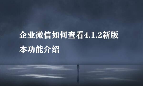 企业微信如何查看4.1.2新版本功能介绍