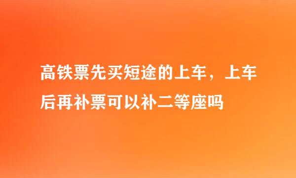 高铁票先买短途的上车,上车后再补票可以补二等座吗