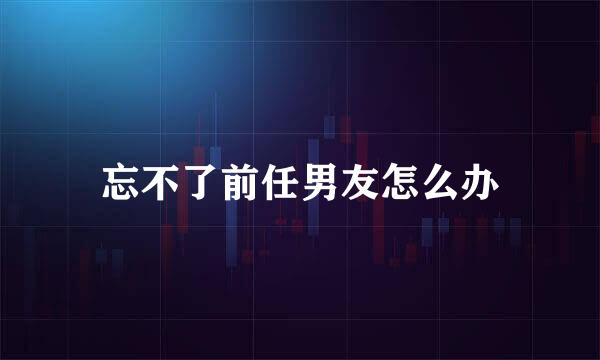 忘不了前任男友怎么办
