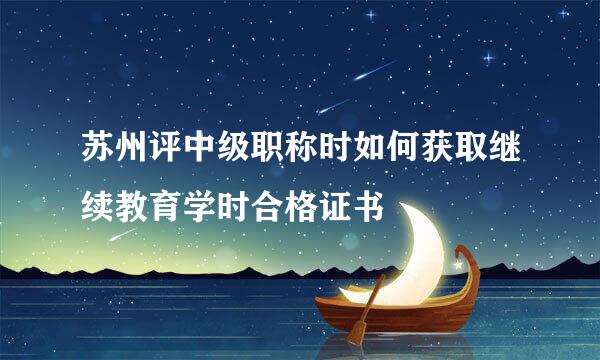 苏州评中级职称时如何获取继续教育学时合格证书
