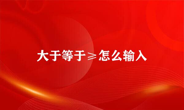 大于等于≥怎么输入