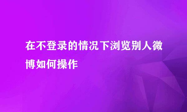 在不登录的情况下浏览别人微博如何操作