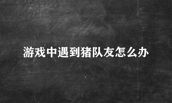 游戏中遇到猪队友怎么办