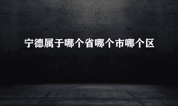 宁德属于哪个省哪个市哪个区