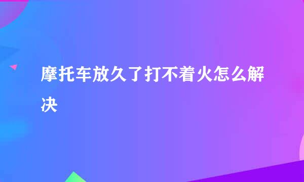 摩托车放久了打不着火怎么解决