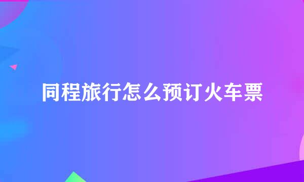 同程旅行怎么预订火车票