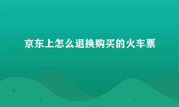 京东上怎么退换购买的火车票