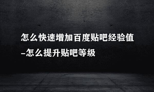 怎么快速增加百度贴吧经验值-怎么提升贴吧等级