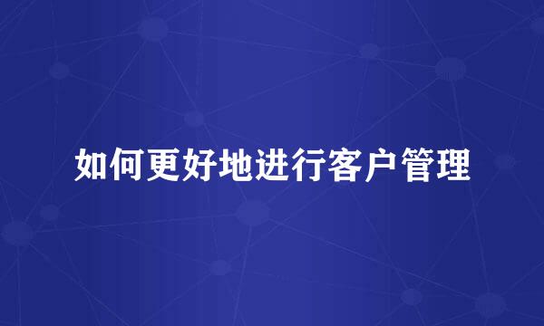 如何更好地进行客户管理
