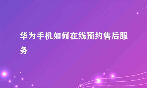 华为手机如何在线预约售后服务