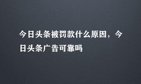今日头条被罚款什么原因，今日头条广告可靠吗