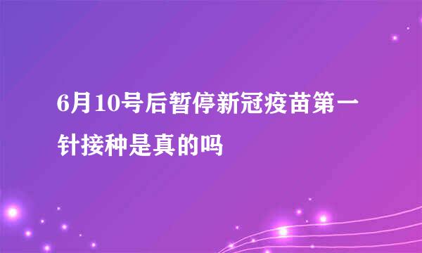 6月10号后暂停新冠疫苗第一针接种是真的吗