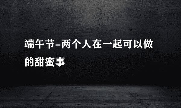 端午节-两个人在一起可以做的甜蜜事