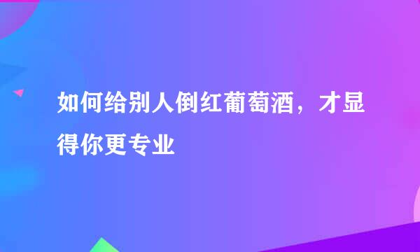 如何给别人倒红葡萄酒，才显得你更专业