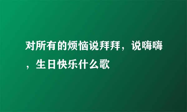 对所有的烦恼说拜拜,说嗨嗨,生日快乐什么歌