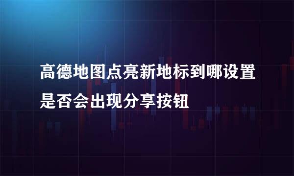 高德地图点亮新地标到哪设置是否会出现分享按钮