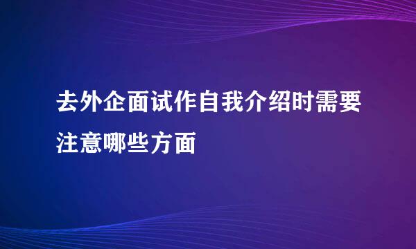 去外企面试作自我介绍时需要注意哪些方面