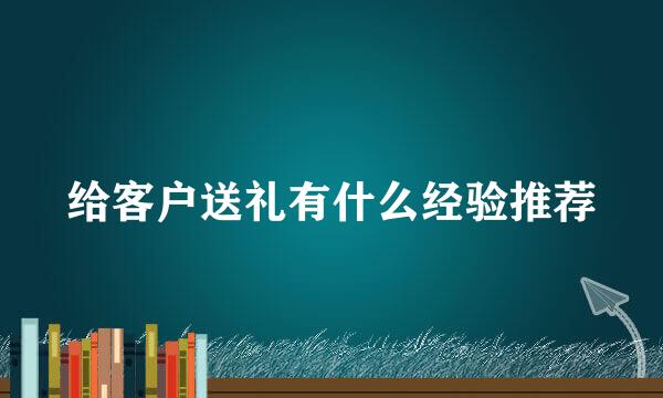 给客户送礼有什么经验推荐
