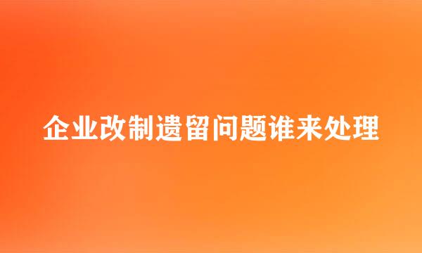 企业改制遗留问题谁来处理