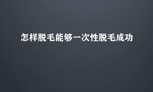 怎样脱毛能够一次性脱毛成功
