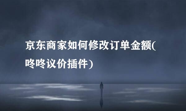京东商家如何修改订单金额(咚咚议价插件)